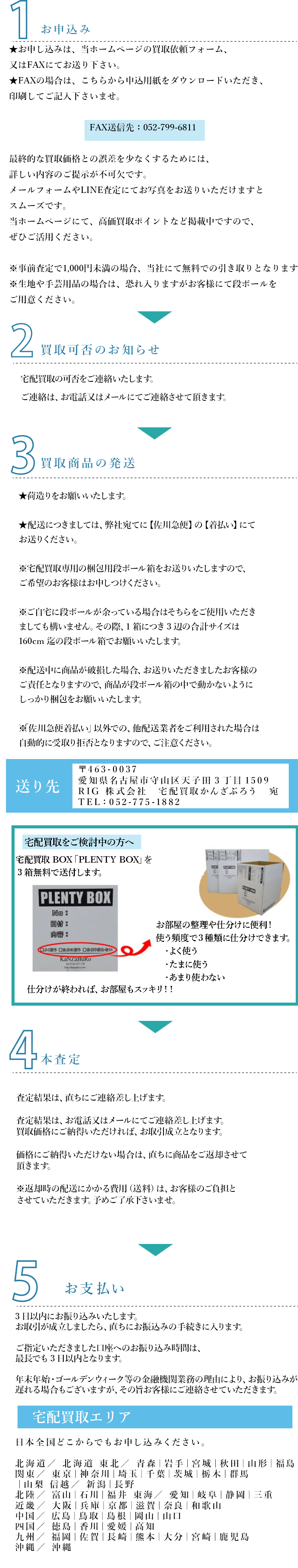 １.お申込み
★お申し込みは、当ホームページの買取依頼フォーム、
又はFAXにてお送り下さい。
★FAXの場合は、こちらから申込用紙をダウンロードいただき、
印刷してご記入下さいませ。

                       　 FAX送信先：052-799-6811

最終的な買取価格との誤差を少なくするためには、
詳しい内容のご提示が不可欠です。
メールフォームやLINE査定にてお写真をお送りいただけますと
スムーズです。
当ホームページにて、高価買取ポイントなど掲載中ですので、
ぜひご活用ください。

※事前査定で1,000円未満の場合、当社にて無料での引き取りとなります。
※生地や手芸用品の場合は、恐れ入りますがお客様にて段ボールを
ご用意ください。
2.買取可否のお知らせ
宅配買取の可否をご連絡いたします。
ご連絡は、お電話又はメールにてご連絡させて頂きます。
3.取商品の発送
★荷造りをお願いいたします。

★配送につきましては、弊社宛てに【佐川急便】の【着払い】にて
お送りください。

※宅配買取専用の梱包用段ボール箱をお送りいたしますので、
ご希望のお客様はお申しつけください。

※ご自宅に段ボールが余っている場合はそちらをご使用いただき
ましても構いません。その際、1箱につき3辺の合計サイズは
160cm迄の段ボール箱でお願いいたします。

※配送中に商品が破損した場合、お送りいただきましたお客様の
ご責任となりますので、商品が段ボール箱の中で動かないように
しっかり梱包をお願いいたします。

※「佐川急便着払い」以外での、他配送業者をご利用された場合は
自動的に受取り拒否となりますので、ご注意ください。	
送り先
〒463-0037 
愛知県名古屋市守山区天子田3丁目1509
RIG 株式会社　宅配買取かんざぶろう　宛
TEL：052-775-1882
宅配買取をご検討中の方へ
宅配買取BOX「PLENTY BOX」を３箱無料で送付します。

お部屋の整理や仕分けに便利！
使う頻度で３種類に仕分けできます。
   ・よく使う
   ・たまに使う
   ・あまり使わない
仕分けが終われば、お部屋もスッキリ！！
４.本査定
査定結果は、直ちにご連絡差し上げます。

査定結果は、お電話又はメールにてご連絡差し上げます。 
買取価格にご納得いただければ、お取引成立となります。

価格にご納得いただけない場合は、直ちに商品をご返却させて
頂きます。

※返却時の配送にかかる費用（送料）は、お客様のご負担と
させていただきます。予めご了承下さいませ。
５.お支払
3日以内にお振り込みいたします。
お取引が成立しましたら、直ちにお振込みの手続きに入ります。

ご指定いただきました口座へのお振り込み時間は、
最長でも3日以内となります。

年末年始・ゴールデンウィーク等の金融機関業務の理由により、お振り込みが
遅れる場合もございますが、その旨お客様にご連絡させていただきます。


宅配買取エリア

日本全国どこからでもお申し込みください。

北海道／ 北海道 東北／ 青森｜岩手｜宮城｜秋田｜山形｜福島 
関東／ 東京｜神奈川｜埼玉｜千葉｜茨城｜栃木｜群馬｜山梨 信越／ 新潟｜長野 
北陸／ 富山｜石川｜福井 東海／ 愛知｜岐阜｜静岡｜三重 
近畿／ 大阪｜兵庫｜京都｜滋賀｜奈良｜和歌山 
中国／ 広島｜鳥取｜島根｜岡山｜山口 四国／ 徳島｜香川｜愛媛｜高知 
九州／ 福岡｜佐賀｜長崎｜熊本｜大分｜宮崎｜鹿児島 沖縄／ 沖縄 